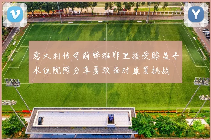 意大利传奇前锋维耶里接受膝盖手术住院照分享勇敢面对康复挑战