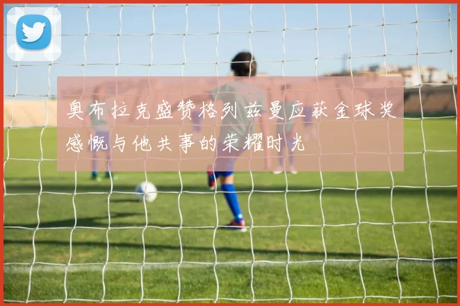 奥布拉克盛赞格列兹曼应获金球奖感慨与他共事的荣耀时光
