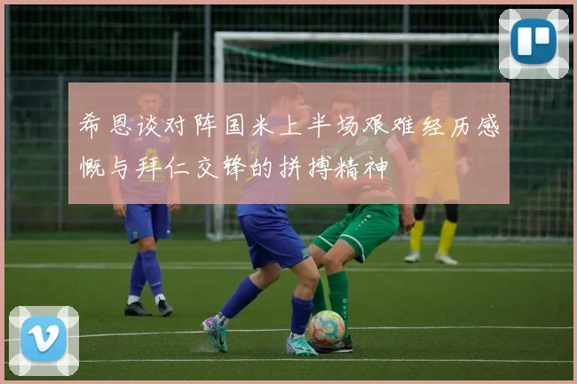 希恩谈对阵国米上半场艰难经历感慨与拜仁交锋的拼搏精神