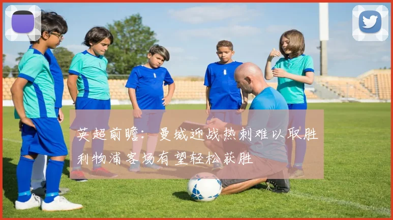 英超前瞻：曼城迎战热刺难以取胜利物浦客场有望轻松获胜