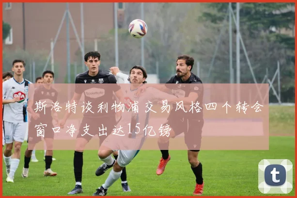斯洛特谈利物浦交易风格四个转会窗口净支出达15亿镑