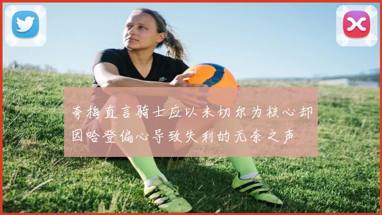 夸梅直言骑士应以米切尔为核心却因哈登偏心导致失利的无奈之声
