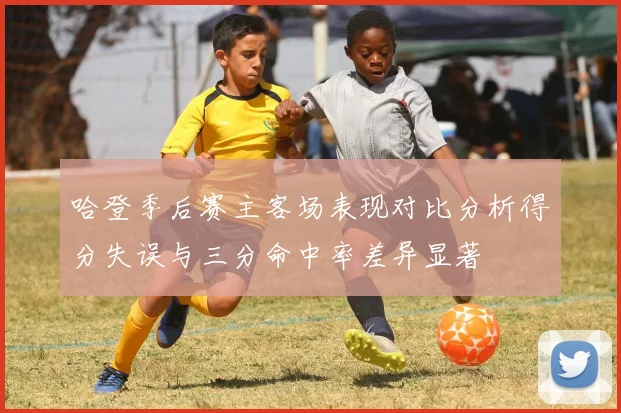 哈登季后赛主客场表现对比分析得分失误与三分命中率差异显著