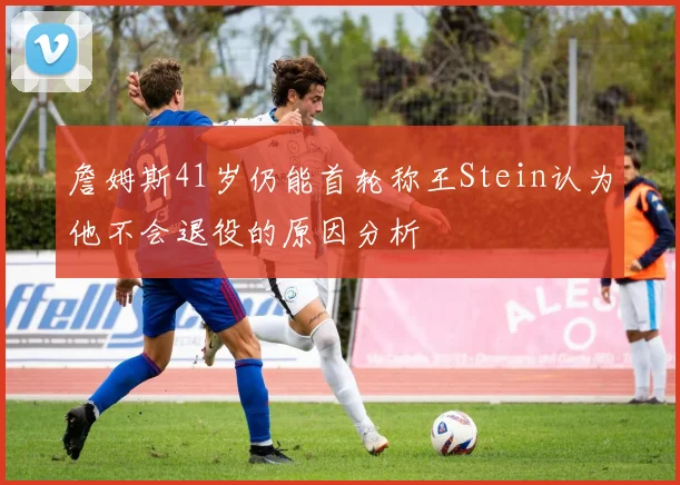 詹姆斯41岁仍能首轮称王Stein认为他不会退役的原因分析