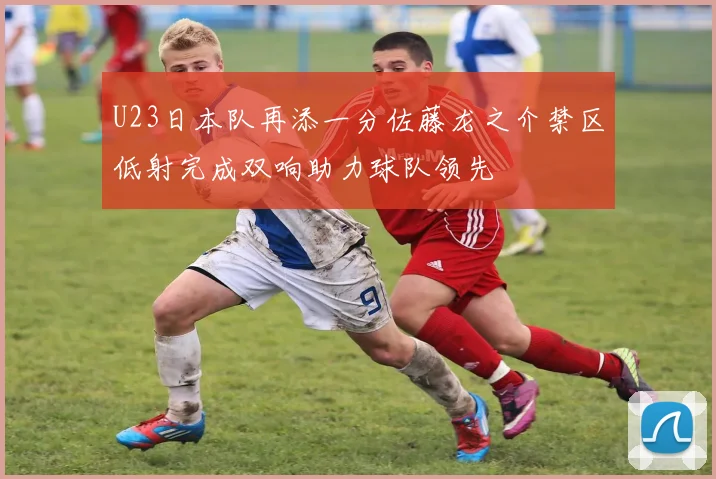 U23日本队再添一分佐藤龙之介禁区低射完成双响助力球队领先