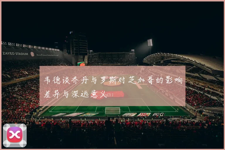 韦德谈乔丹与罗斯对芝加哥的影响差异与深远意义