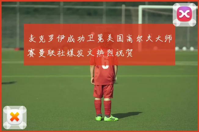 麦克罗伊成功卫冕美国高尔夫大师赛曼联社媒发文热烈祝贺