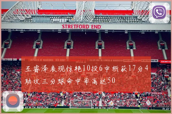 王睿泽表现惊艳10投6中斩获17分4助攻三分球命中率高达50