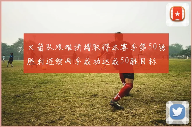火箭队艰难拼搏取得本赛季第50场胜利连续两季成功达成50胜目标