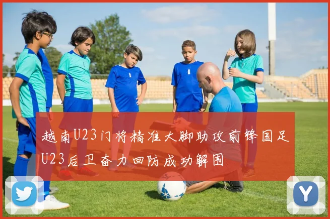 越南U23门将精准大脚助攻前锋国足U23后卫奋力回防成功解围