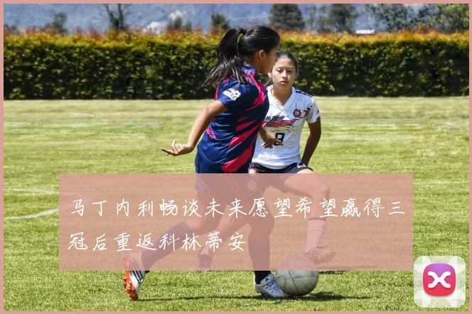 马丁内利畅谈未来愿望希望赢得三冠后重返科林蒂安