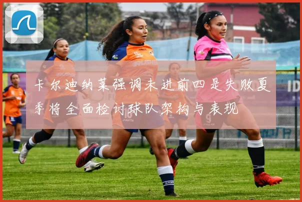 卡尔迪纳莱强调未进前四是失败夏季将全面检讨球队架构与表现