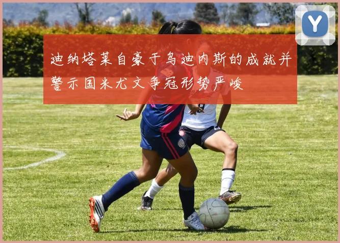 迪纳塔莱自豪于乌迪内斯的成就并警示国米尤文争冠形势严峻