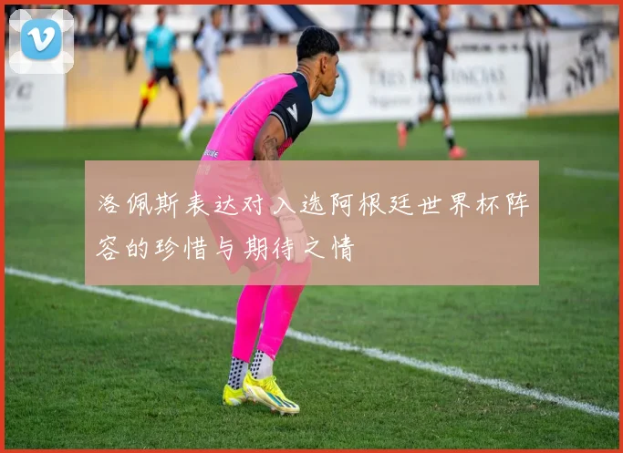 洛佩斯表达对入选阿根廷世界杯阵容的珍惜与期待之情