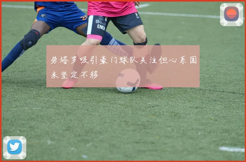 劳塔罗吸引豪门球队关注但心系国米坚定不移