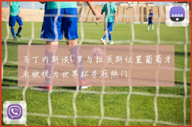 马丁内斯谈C罗与拉莫斯位置葡萄牙未被视为世界杯夺冠热门