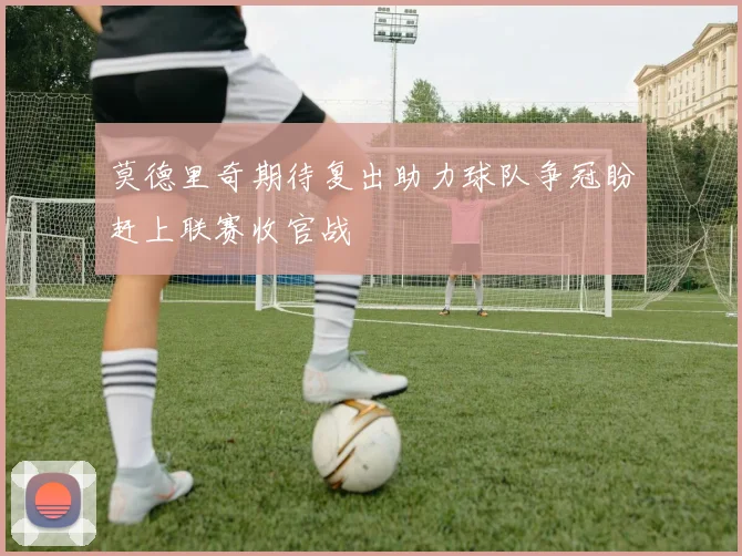 莫德里奇期待复出助力球队争冠盼赶上联赛收官战