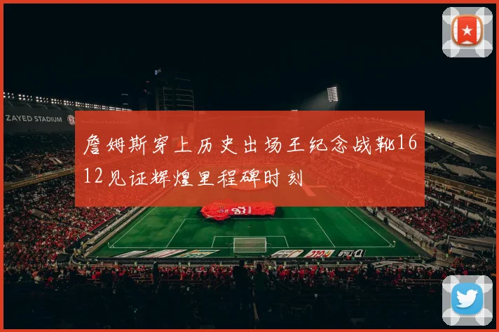 詹姆斯穿上历史出场王纪念战靴1612见证辉煌里程碑时刻