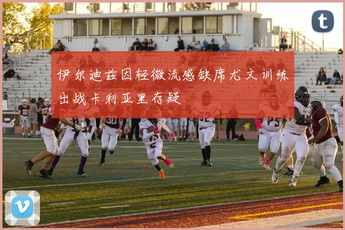 伊尔迪兹因轻微流感缺席尤文训练出战卡利亚里存疑