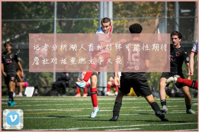 记者分析湖人首轮对阵可能性期待詹杜对话重燃竞争火花