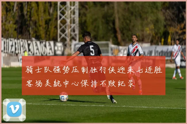 骑士队强势压制独行侠迎来七连胜客场美航中心保持不败纪录