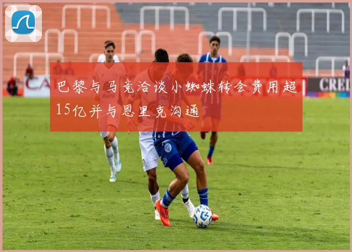 巴黎与马竞洽谈小蜘蛛转会费用超15亿并与恩里克沟通